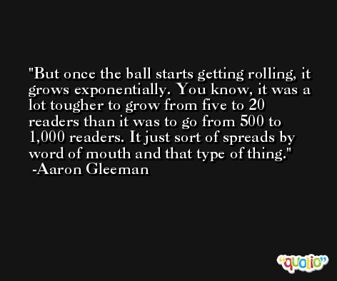 But once the ball starts getting rolling, it grows exponentially. You know, it was a lot tougher to grow from five to 20 readers than it was to go from 500 to 1,000 readers. It just sort of spreads by word of mouth and that type of thing. -Aaron Gleeman