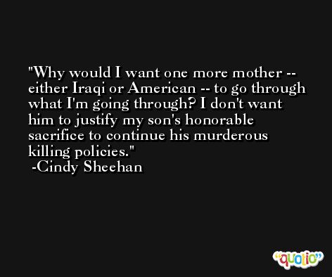 Why would I want one more mother -- either Iraqi or American -- to go through what I'm going through? I don't want him to justify my son's honorable sacrifice to continue his murderous killing policies. -Cindy Sheehan