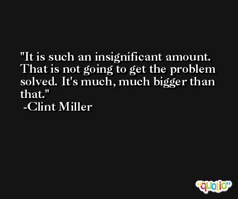 It is such an insignificant amount. That is not going to get the problem solved. It's much, much bigger than that. -Clint Miller