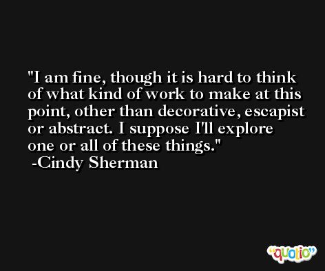 I am fine, though it is hard to think of what kind of work to make at this point, other than decorative, escapist or abstract. I suppose I'll explore one or all of these things. -Cindy Sherman