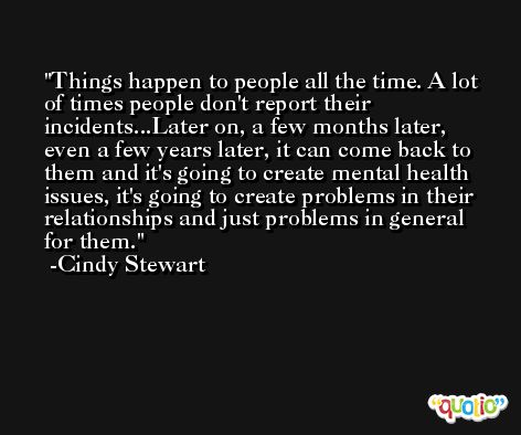 Things happen to people all the time. A lot of times people don't report their incidents...Later on, a few months later, even a few years later, it can come back to them and it's going to create mental health issues, it's going to create problems in their relationships and just problems in general for them. -Cindy Stewart