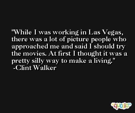 While I was working in Las Vegas, there was a lot of picture people who approached me and said I should try the movies. At first I thought it was a pretty silly way to make a living. -Clint Walker