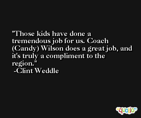 Those kids have done a tremendous job for us. Coach (Candy) Wilson does a great job, and it's truly a compliment to the region. -Clint Weddle