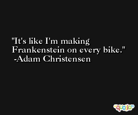 It's like I'm making Frankenstein on every bike. -Adam Christensen