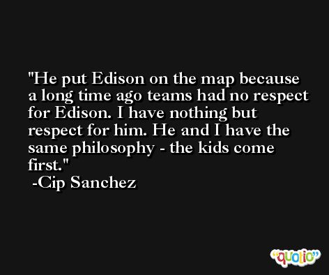 He put Edison on the map because a long time ago teams had no respect for Edison. I have nothing but respect for him. He and I have the same philosophy - the kids come first. -Cip Sanchez