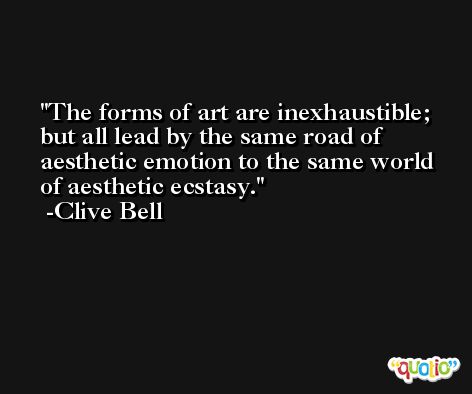 The forms of art are inexhaustible; but all lead by the same road of aesthetic emotion to the same world of aesthetic ecstasy. -Clive Bell