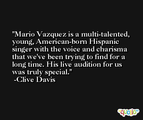 Mario Vazquez is a multi-talented, young, American-born Hispanic singer with the voice and charisma that we've been trying to find for a long time. His live audition for us was truly special. -Clive Davis