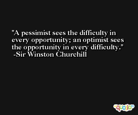 A pessimist sees the difficulty in every opportunity; an optimist sees the opportunity in every difficulty. -Sir Winston Churchill