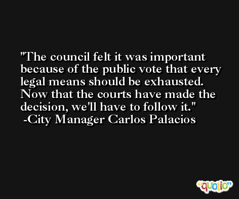 The council felt it was important because of the public vote that every legal means should be exhausted. Now that the courts have made the decision, we'll have to follow it. -City Manager Carlos Palacios
