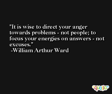 It is wise to direct your anger towards problems - not people; to focus your energies on answers - not excuses. -William Arthur Ward