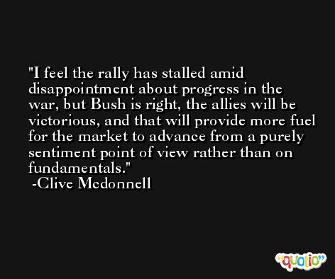 I feel the rally has stalled amid disappointment about progress in the war, but Bush is right, the allies will be victorious, and that will provide more fuel for the market to advance from a purely sentiment point of view rather than on fundamentals. -Clive Mcdonnell