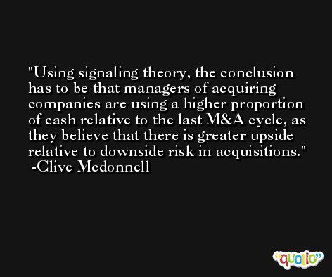 Using signaling theory, the conclusion has to be that managers of acquiring companies are using a higher proportion of cash relative to the last M&A cycle, as they believe that there is greater upside relative to downside risk in acquisitions. -Clive Mcdonnell