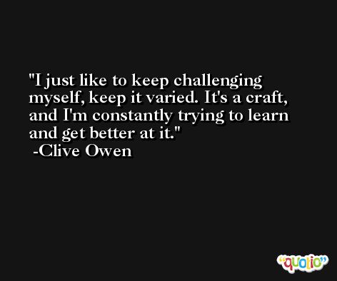 I just like to keep challenging myself, keep it varied. It's a craft, and I'm constantly trying to learn and get better at it. -Clive Owen