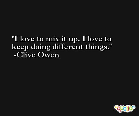 I love to mix it up. I love to keep doing different things. -Clive Owen