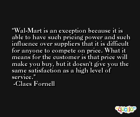 Wal-Mart is an exception because it is able to have such pricing power and such influence over suppliers that it is difficult for anyone to compete on price. What it means for the customer is that price will make you buy, but it doesn't give you the same satisfaction as a high level of service. -Claes Fornell
