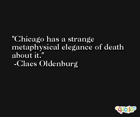 Chicago has a strange metaphysical elegance of death about it. -Claes Oldenburg