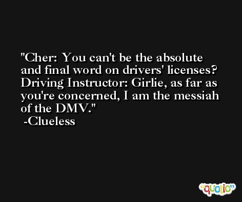 Cher: You can't be the absolute and final word on drivers' licenses? Driving Instructor: Girlie, as far as you're concerned, I am the messiah of the DMV. -Clueless
