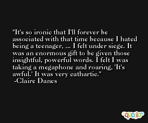 It's so ironic that I'll forever be associated with that time because I hated being a teenager, ... I felt under siege. It was an enormous gift to be given those insightful, powerful words. I felt I was taking a megaphone and roaring, 'It's awful.' It was very cathartic. -Claire Danes