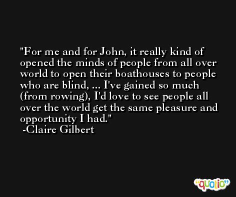 For me and for John, it really kind of opened the minds of people from all over world to open their boathouses to people who are blind, ... I've gained so much (from rowing), I'd love to see people all over the world get the same pleasure and opportunity I had. -Claire Gilbert