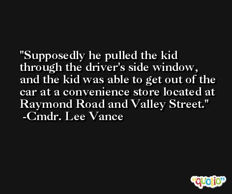 Supposedly he pulled the kid through the driver's side window, and the kid was able to get out of the car at a convenience store located at Raymond Road and Valley Street. -Cmdr. Lee Vance