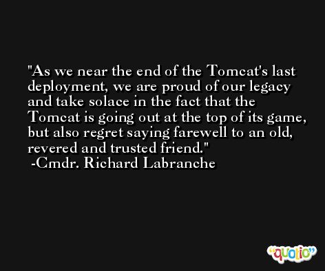 As we near the end of the Tomcat's last deployment, we are proud of our legacy and take solace in the fact that the Tomcat is going out at the top of its game, but also regret saying farewell to an old, revered and trusted friend. -Cmdr. Richard Labranche