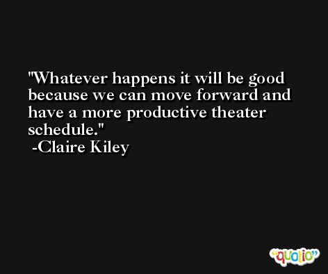 Whatever happens it will be good because we can move forward and have a more productive theater schedule. -Claire Kiley
