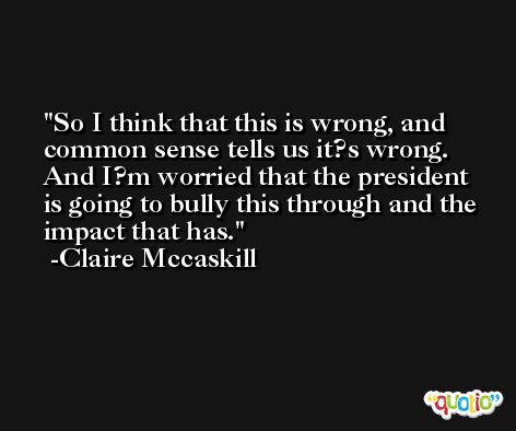 So I think that this is wrong, and common sense tells us it?s wrong. And I?m worried that the president is going to bully this through and the impact that has. -Claire Mccaskill