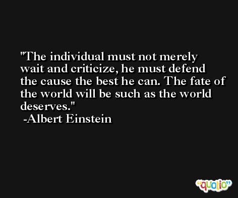 The individual must not merely wait and criticize, he must defend the cause the best he can. The fate of the world will be such as the world deserves. -Albert Einstein