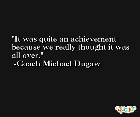It was quite an achievement because we really thought it was all over. -Coach Michael Dugaw