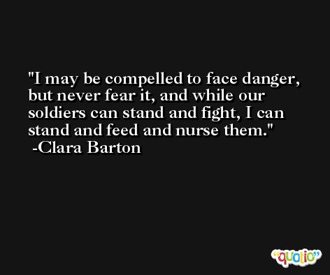 I may be compelled to face danger, but never fear it, and while our soldiers can stand and fight, I can stand and feed and nurse them. -Clara Barton