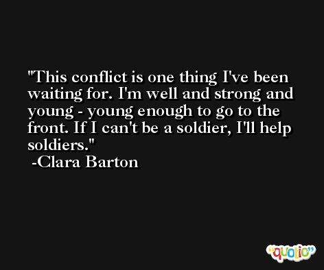This conflict is one thing I've been waiting for. I'm well and strong and young - young enough to go to the front. If I can't be a soldier, I'll help soldiers. -Clara Barton