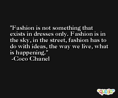 Fashion is not something that exists in dresses only. Fashion is in the sky, in the street, fashion has to do with ideas, the way we live, what is happening. -Coco Chanel