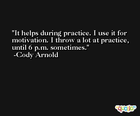 It helps during practice. I use it for motivation. I throw a lot at practice, until 6 p.m. sometimes. -Cody Arnold
