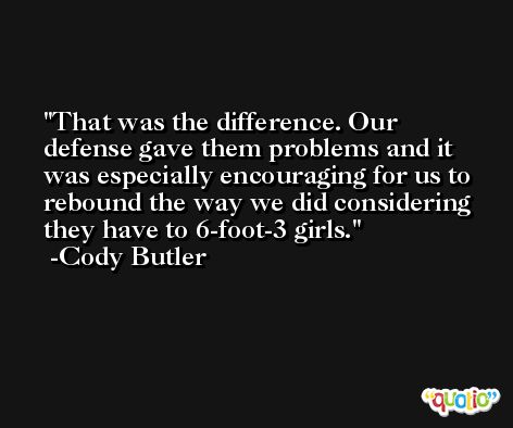 That was the difference. Our defense gave them problems and it was especially encouraging for us to rebound the way we did considering they have to 6-foot-3 girls. -Cody Butler