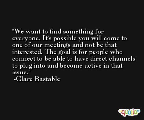 We want to find something for everyone. It's possible you will come to one of our meetings and not be that interested. The goal is for people who connect to be able to have direct channels to plug into and become active in that issue. -Clare Bastable