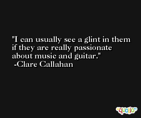 I can usually see a glint in them if they are really passionate about music and guitar. -Clare Callahan