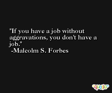 If you have a job without aggravations, you don't have a job. -Malcolm S. Forbes