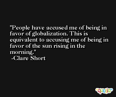 People have accused me of being in favor of globalization. This is equivalent to accusing me of being in favor of the sun rising in the morning. -Clare Short