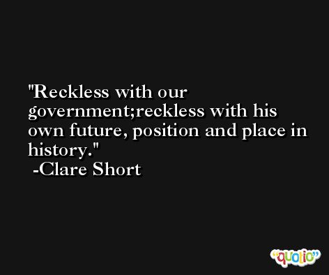 Reckless with our government;reckless with his own future, position and place in history. -Clare Short