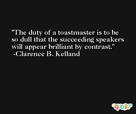The duty of a toastmaster is to be so dull that the succeeding speakers will appear brilliant by contrast. -Clarence B. Kelland