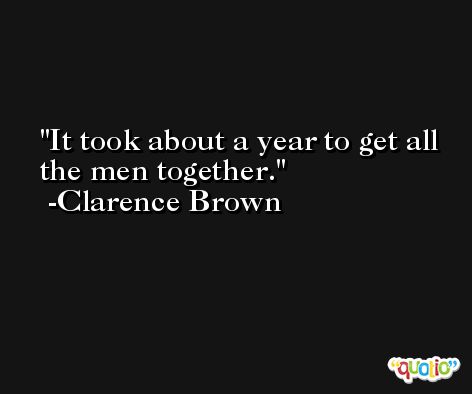 It took about a year to get all the men together. -Clarence Brown