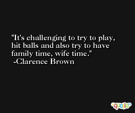 It's challenging to try to play, hit balls and also try to have family time, wife time. -Clarence Brown