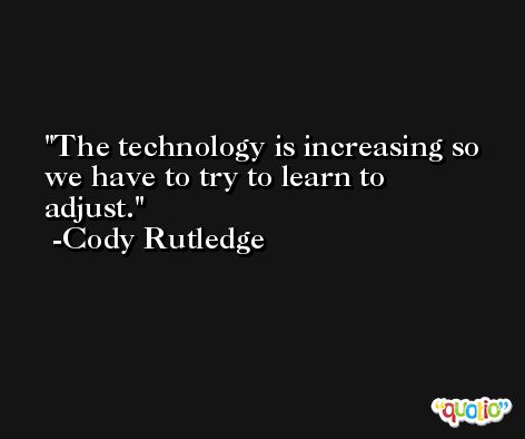 The technology is increasing so we have to try to learn to adjust. -Cody Rutledge