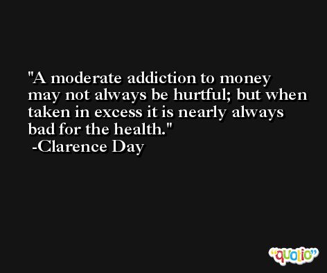 A moderate addiction to money may not always be hurtful; but when taken in excess it is nearly always bad for the health. -Clarence Day