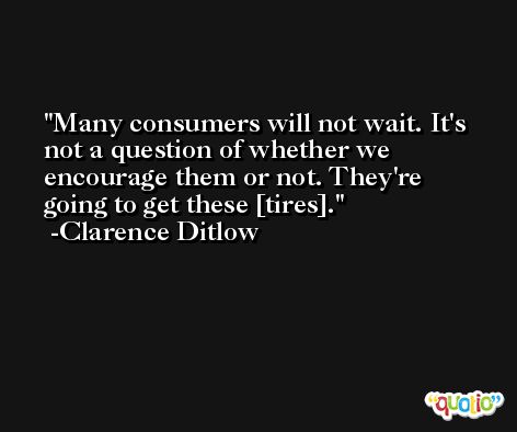 Many consumers will not wait. It's not a question of whether we encourage them or not. They're going to get these [tires]. -Clarence Ditlow