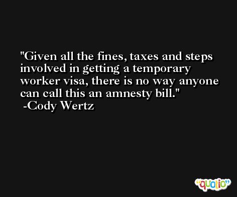 Given all the fines, taxes and steps involved in getting a temporary worker visa, there is no way anyone can call this an amnesty bill. -Cody Wertz