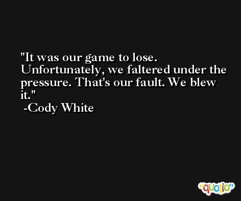 It was our game to lose. Unfortunately, we faltered under the pressure. That's our fault. We blew it. -Cody White