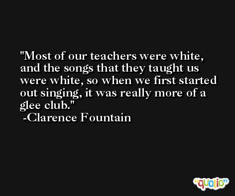 Most of our teachers were white, and the songs that they taught us were white, so when we first started out singing, it was really more of a glee club. -Clarence Fountain