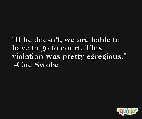 If he doesn't, we are liable to have to go to court. This violation was pretty egregious. -Coe Swobe