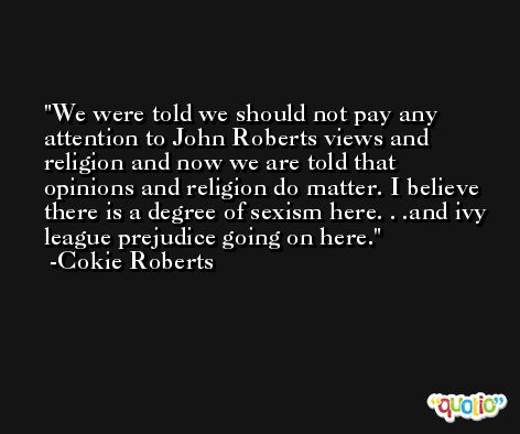 We were told we should not pay any attention to John Roberts views and religion and now we are told that opinions and religion do matter. I believe there is a degree of sexism here. . .and ivy league prejudice going on here. -Cokie Roberts